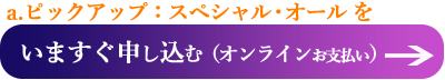 a.ピックアップ：スペシャル・オールを　今すぐ申し込む（オンライン支払いへ）